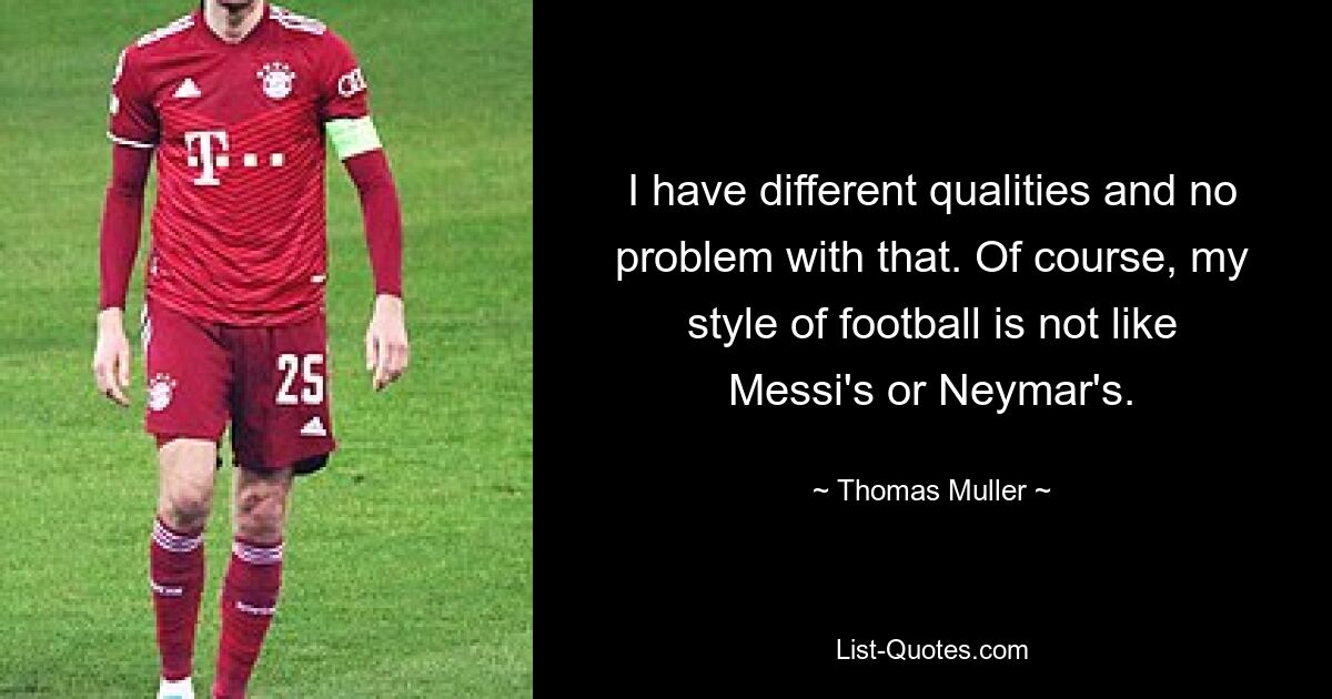 I have different qualities and no problem with that. Of course, my style of football is not like Messi's or Neymar's. — © Thomas Muller