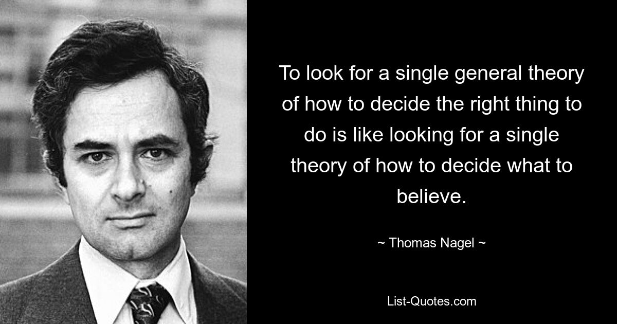 To look for a single general theory of how to decide the right thing to do is like looking for a single theory of how to decide what to believe. — © Thomas Nagel