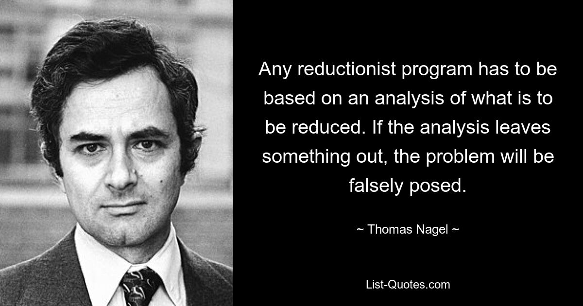 Any reductionist program has to be based on an analysis of what is to be reduced. If the analysis leaves something out, the problem will be falsely posed. — © Thomas Nagel