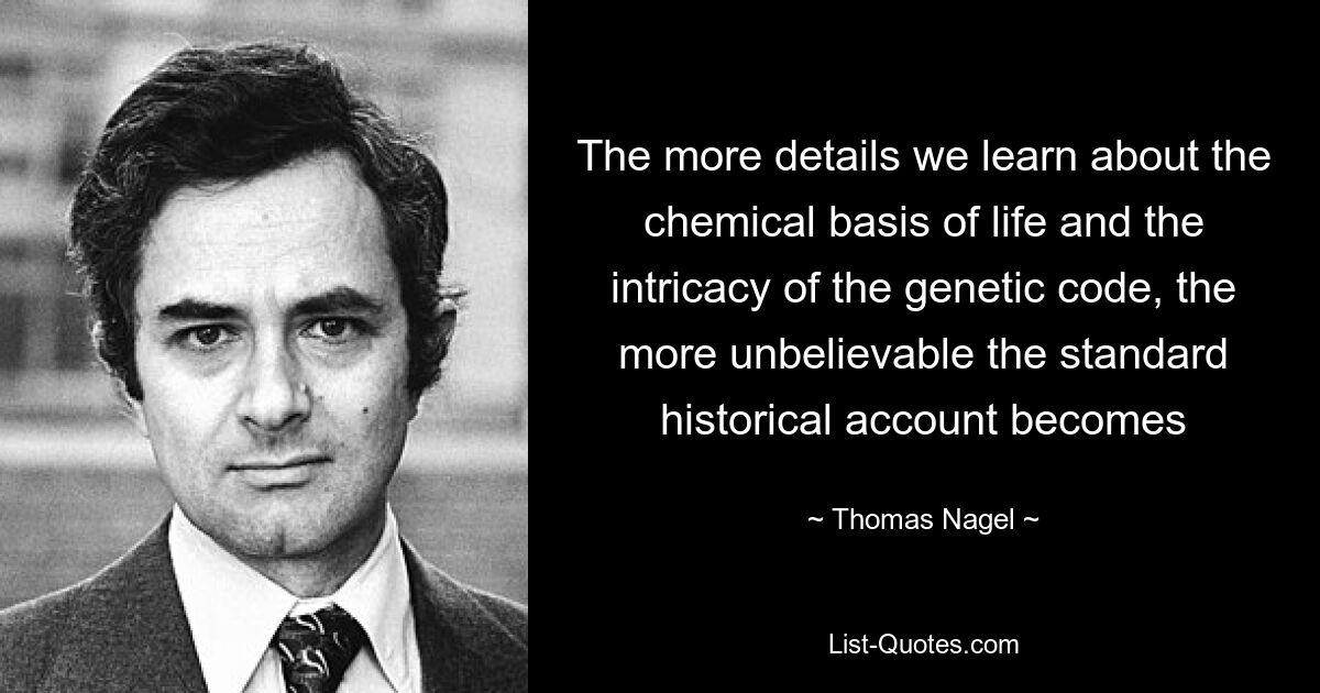 The more details we learn about the chemical basis of life and the intricacy of the genetic code, the more unbelievable the standard historical account becomes — © Thomas Nagel