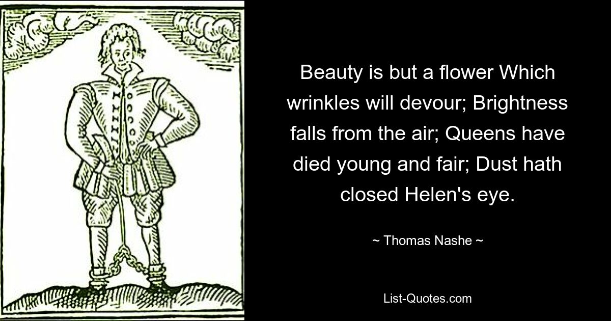 Beauty is but a flower Which wrinkles will devour; Brightness falls from the air; Queens have died young and fair; Dust hath closed Helen's eye. — © Thomas Nashe