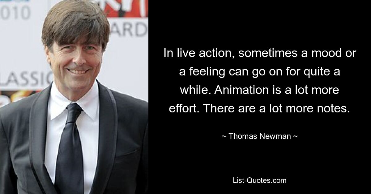 In live action, sometimes a mood or a feeling can go on for quite a while. Animation is a lot more effort. There are a lot more notes. — © Thomas Newman