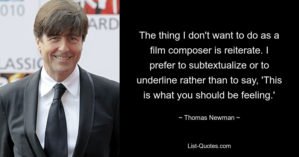 The thing I don't want to do as a film composer is reiterate. I prefer to subtextualize or to underline rather than to say, 'This is what you should be feeling.' — © Thomas Newman