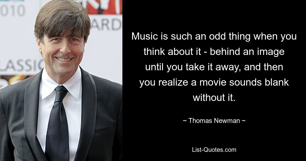 Music is such an odd thing when you think about it - behind an image until you take it away, and then you realize a movie sounds blank without it. — © Thomas Newman