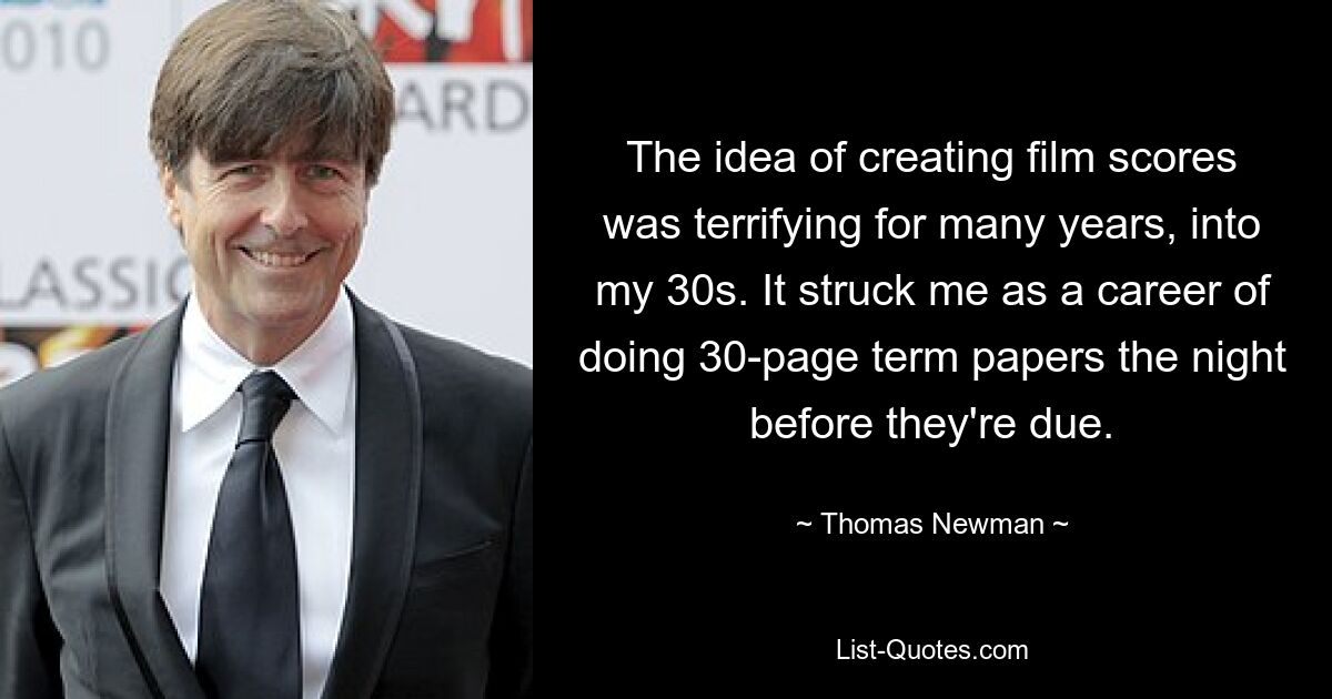 The idea of creating film scores was terrifying for many years, into my 30s. It struck me as a career of doing 30-page term papers the night before they're due. — © Thomas Newman