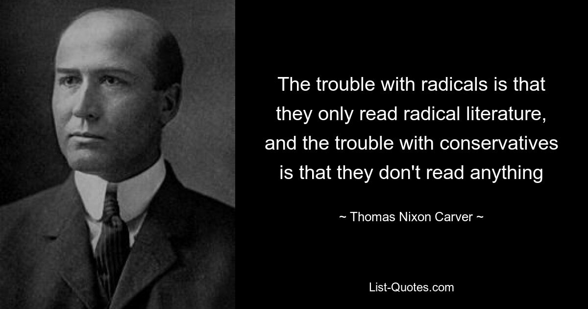 The trouble with radicals is that they only read radical literature, and the trouble with conservatives is that they don't read anything — © Thomas Nixon Carver