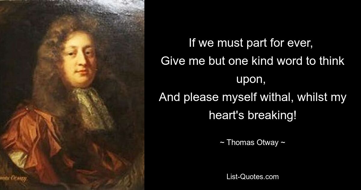 If we must part for ever, 
Give me but one kind word to think upon, 
And please myself withal, whilst my heart's breaking! — © Thomas Otway