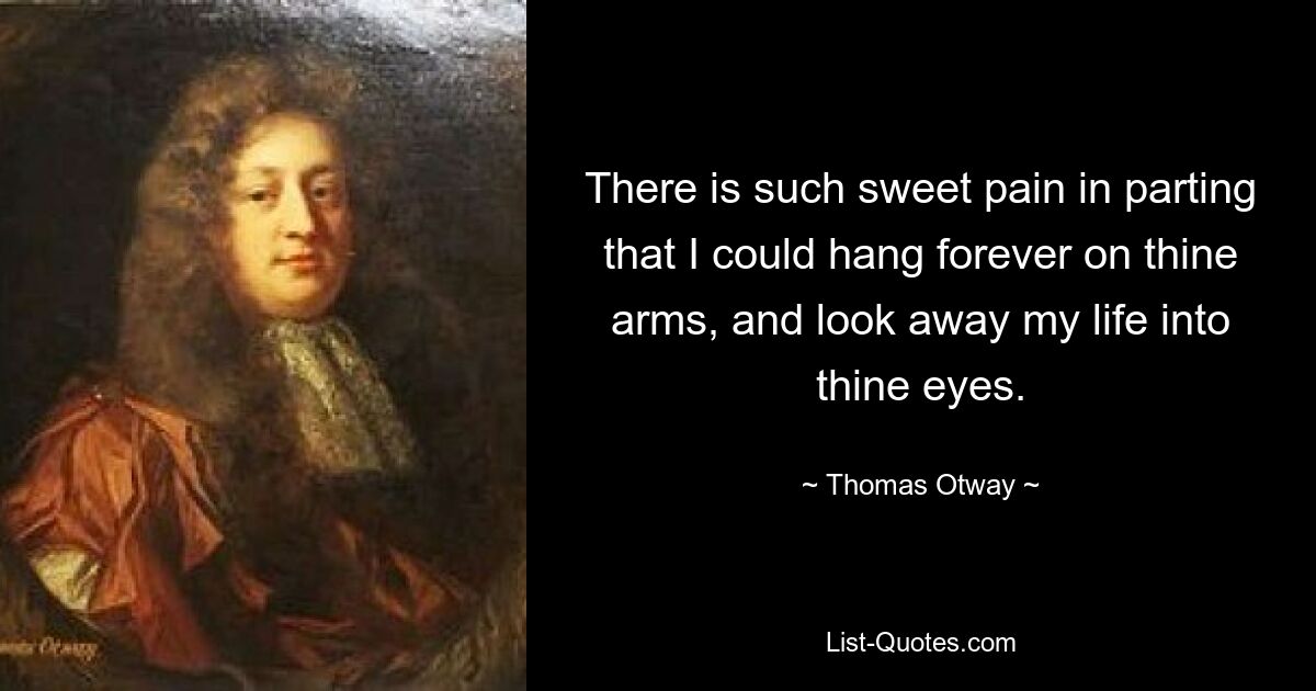 There is such sweet pain in parting that I could hang forever on thine arms, and look away my life into thine eyes. — © Thomas Otway