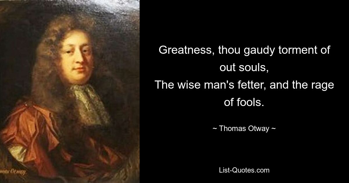 Greatness, thou gaudy torment of out souls,
The wise man's fetter, and the rage of fools. — © Thomas Otway