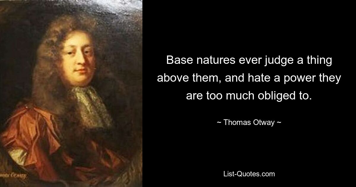 Base natures ever judge a thing above them, and hate a power they are too much obliged to. — © Thomas Otway