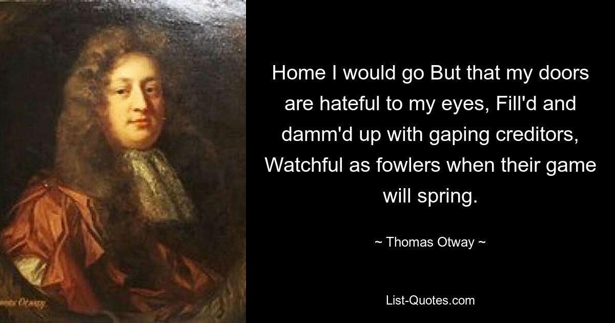 Home I would go But that my doors are hateful to my eyes, Fill'd and damm'd up with gaping creditors, Watchful as fowlers when their game will spring. — © Thomas Otway