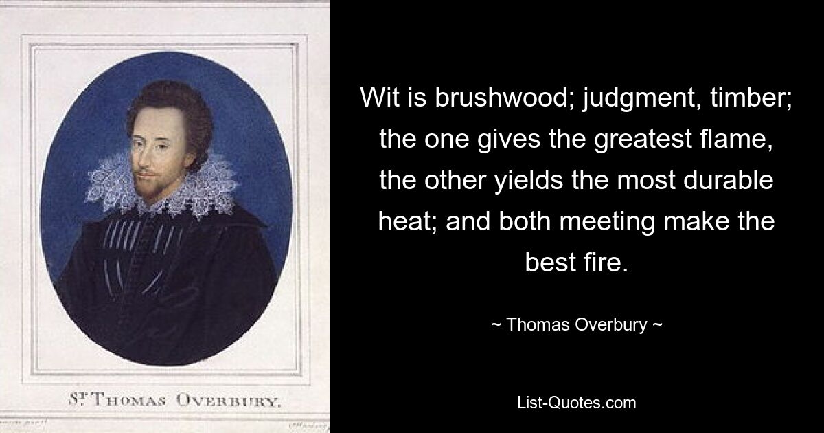 Wit is brushwood; judgment, timber; the one gives the greatest flame, the other yields the most durable heat; and both meeting make the best fire. — © Thomas Overbury