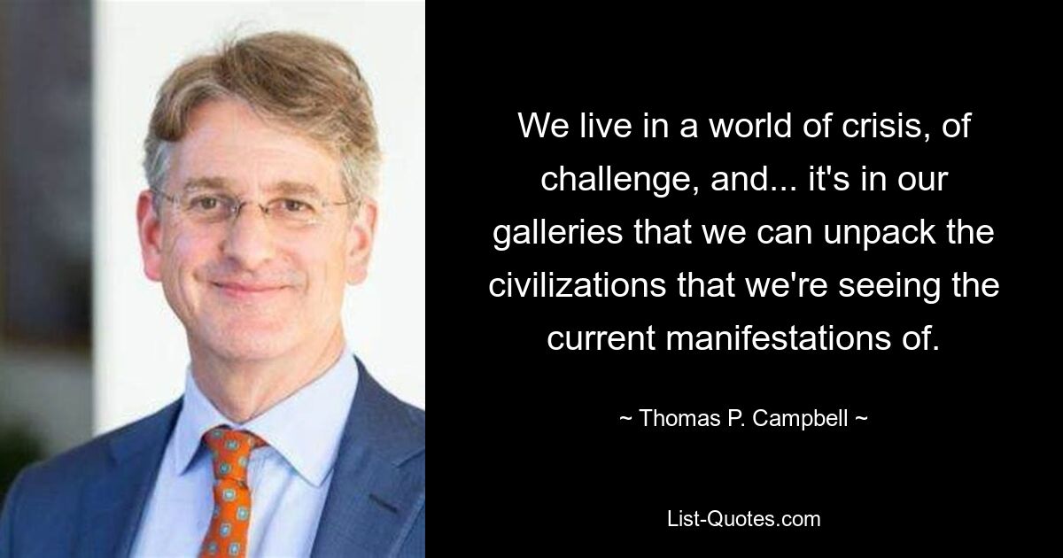 We live in a world of crisis, of challenge, and... it's in our galleries that we can unpack the civilizations that we're seeing the current manifestations of. — © Thomas P. Campbell