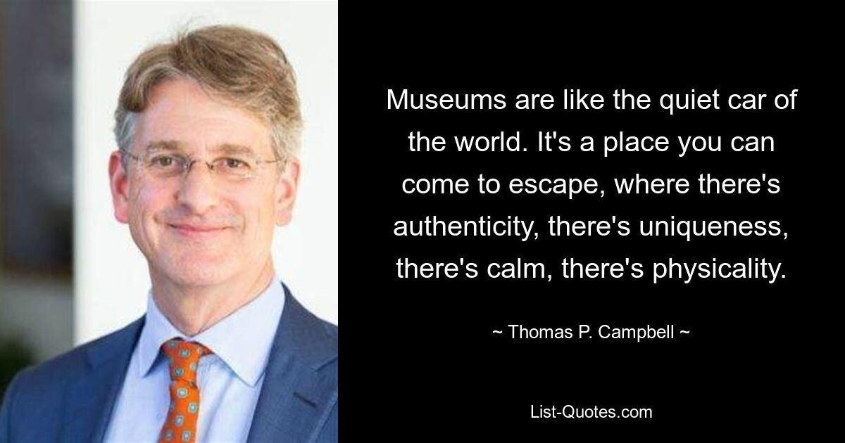 Museums are like the quiet car of the world. It's a place you can come to escape, where there's authenticity, there's uniqueness, there's calm, there's physicality. — © Thomas P. Campbell