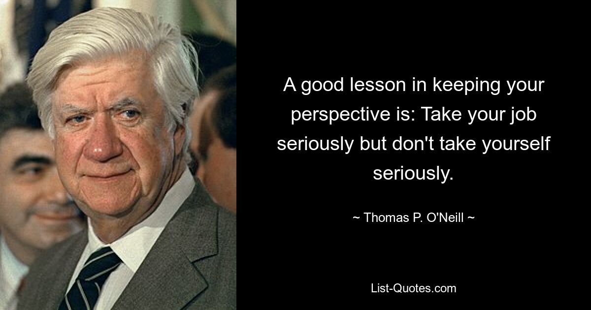 A good lesson in keeping your perspective is: Take your job seriously but don't take yourself seriously. — © Thomas P. O'Neill