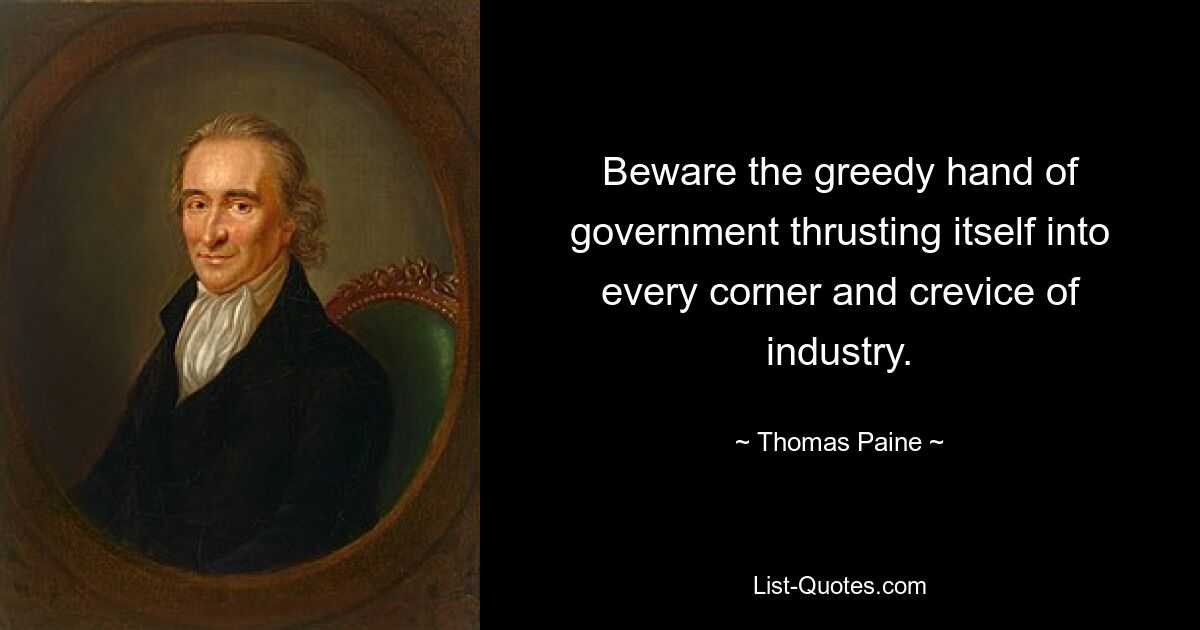 Beware the greedy hand of government thrusting itself into every corner and crevice of industry. — © Thomas Paine