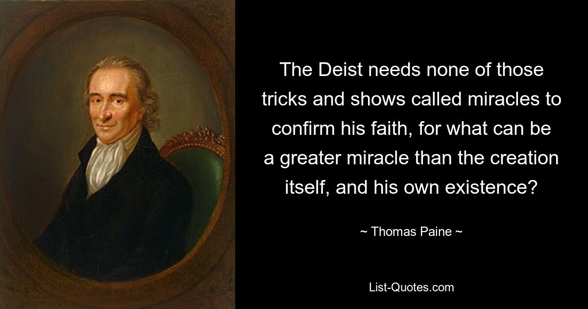 The Deist needs none of those tricks and shows called miracles to confirm his faith, for what can be a greater miracle than the creation itself, and his own existence? — © Thomas Paine