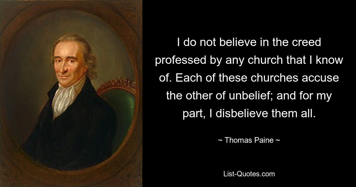 I do not believe in the creed professed by any church that I know of. Each of these churches accuse the other of unbelief; and for my part, I disbelieve them all. — © Thomas Paine