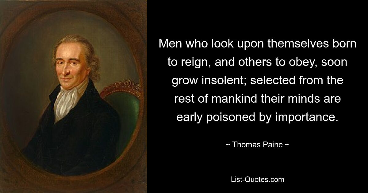 Men who look upon themselves born to reign, and others to obey, soon grow insolent; selected from the rest of mankind their minds are early poisoned by importance. — © Thomas Paine