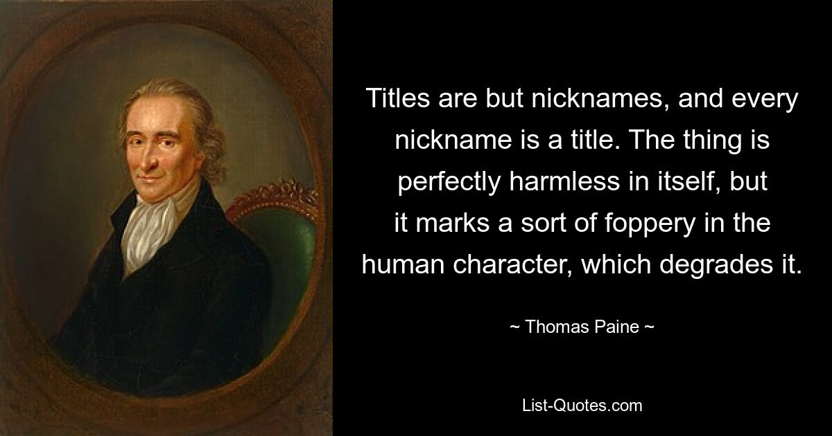 Titles are but nicknames, and every nickname is a title. The thing is perfectly harmless in itself, but it marks a sort of foppery in the human character, which degrades it. — © Thomas Paine