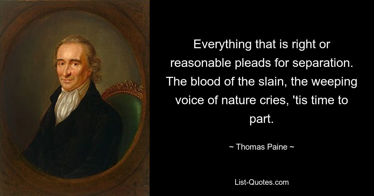 Everything that is right or reasonable pleads for separation. The blood of the slain, the weeping voice of nature cries, 'tis time to part. — © Thomas Paine