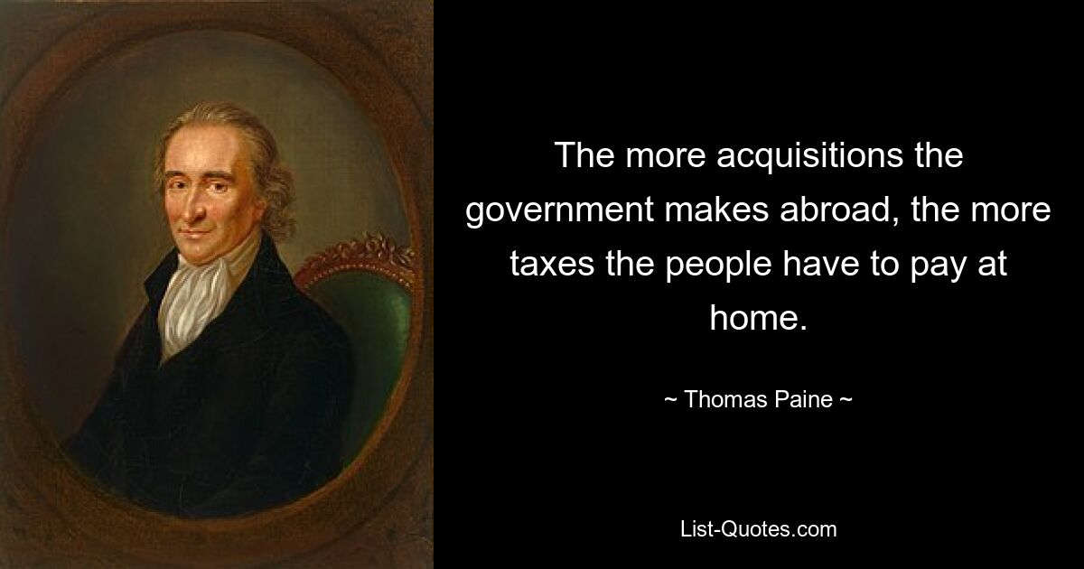 The more acquisitions the government makes abroad, the more taxes the people have to pay at home. — © Thomas Paine