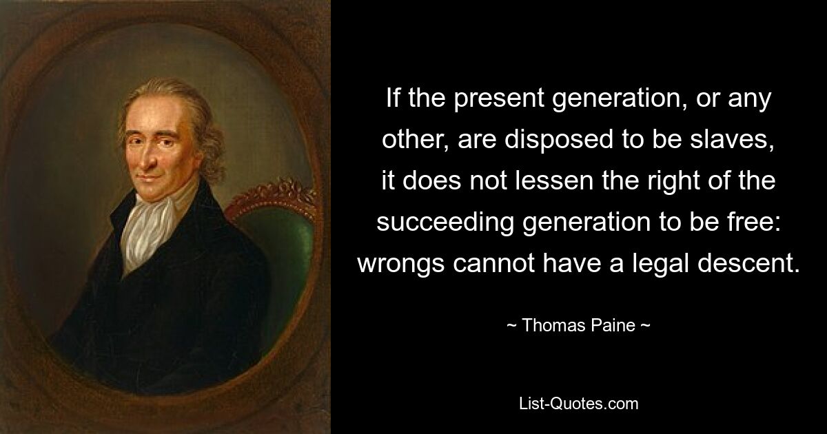 If the present generation, or any other, are disposed to be slaves, it does not lessen the right of the succeeding generation to be free: wrongs cannot have a legal descent. — © Thomas Paine