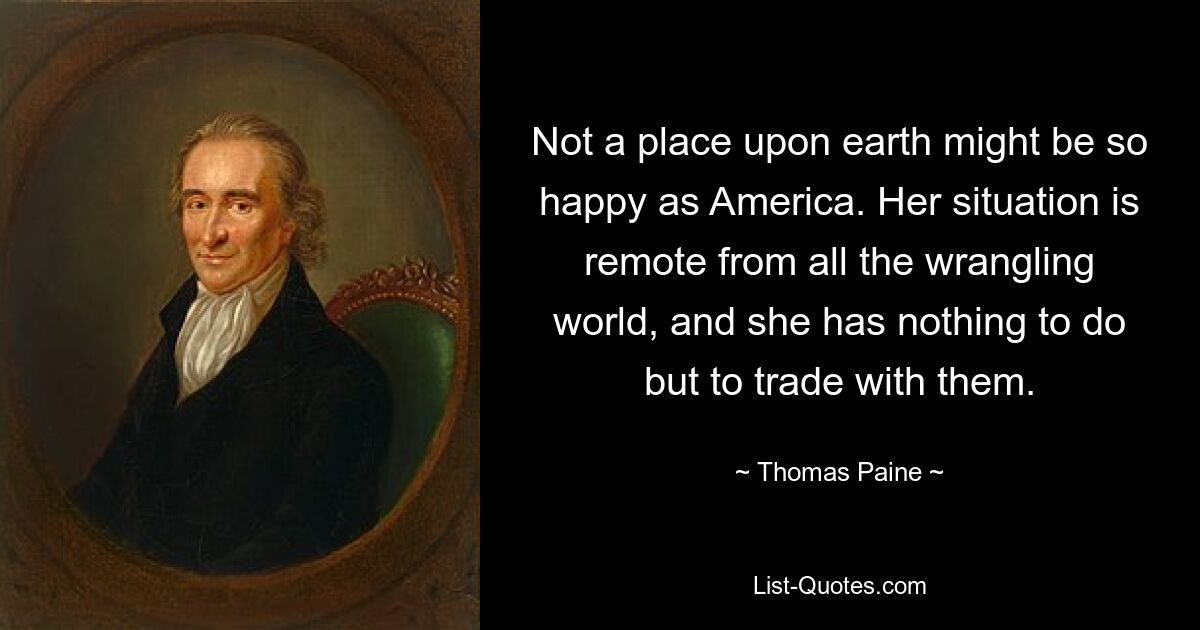 Not a place upon earth might be so happy as America. Her situation is remote from all the wrangling world, and she has nothing to do but to trade with them. — © Thomas Paine