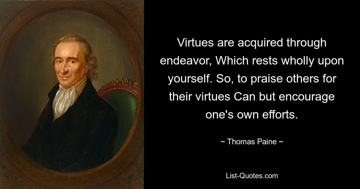 Virtues are acquired through endeavor, Which rests wholly upon yourself. So, to praise others for their virtues Can but encourage one's own efforts. — © Thomas Paine