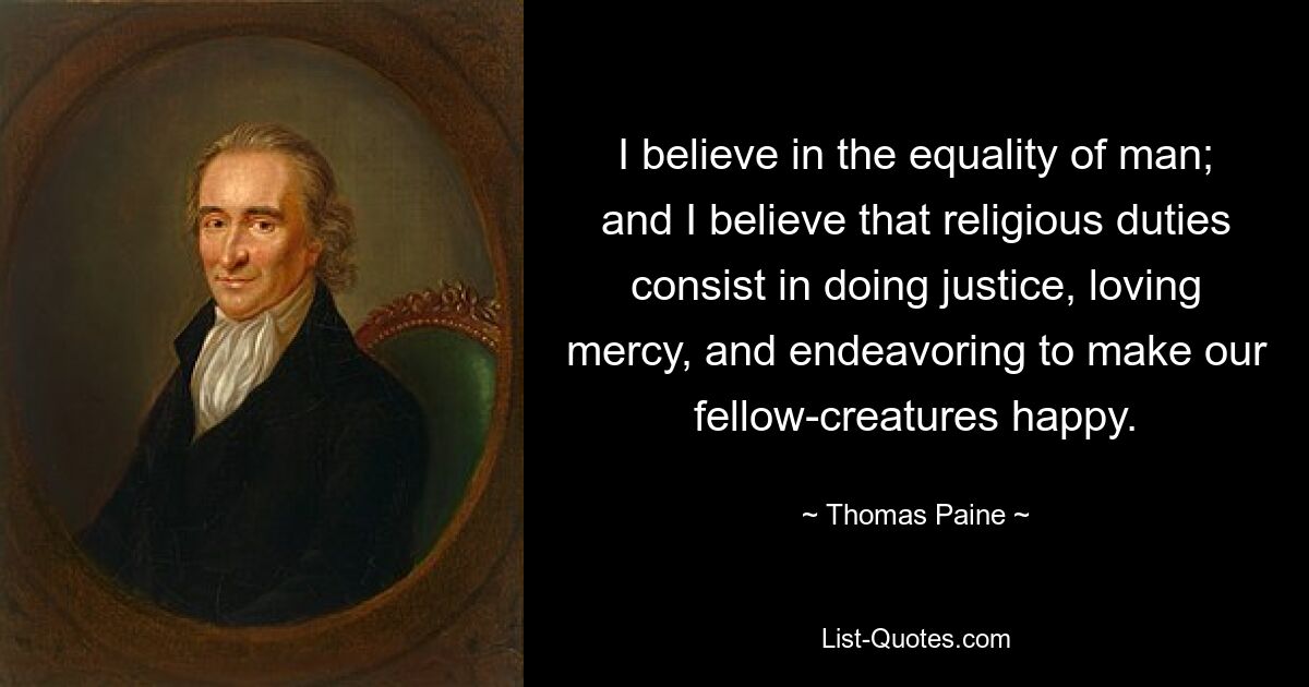 I believe in the equality of man; and I believe that religious duties consist in doing justice, loving mercy, and endeavoring to make our fellow-creatures happy. — © Thomas Paine