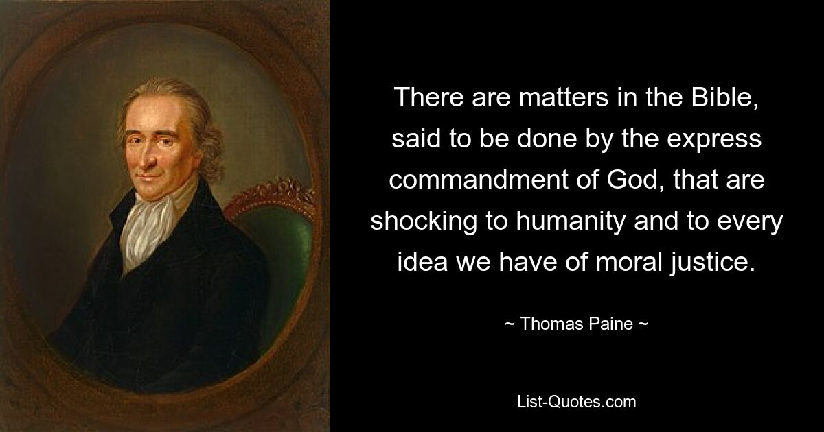 There are matters in the Bible, said to be done by the express commandment of God, that are shocking to humanity and to every idea we have of moral justice. — © Thomas Paine