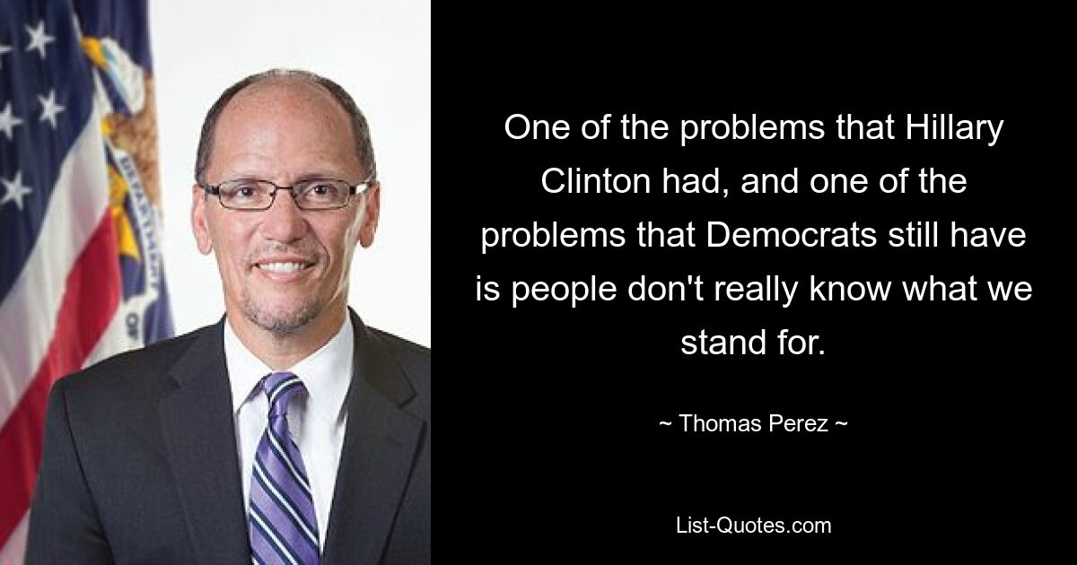 One of the problems that Hillary Clinton had, and one of the problems that Democrats still have is people don't really know what we stand for. — © Thomas Perez