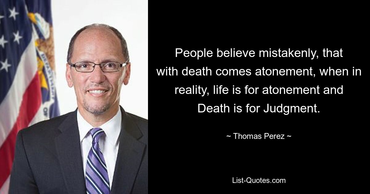 People believe mistakenly, that with death comes atonement, when in reality, life is for atonement and Death is for Judgment. — © Thomas Perez