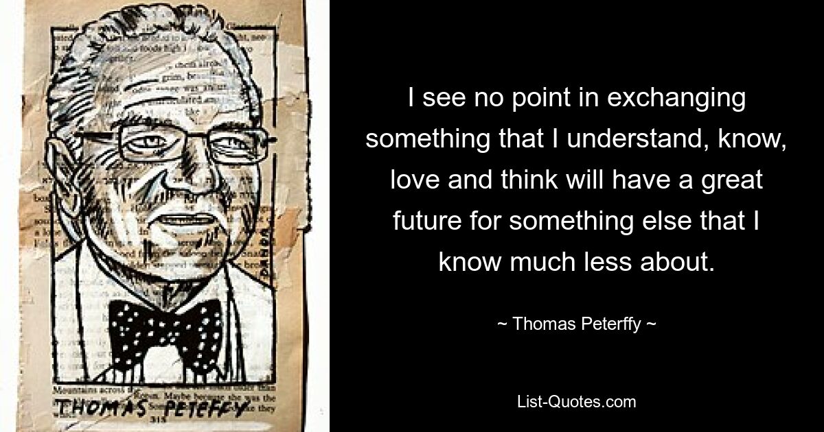 I see no point in exchanging something that I understand, know, love and think will have a great future for something else that I know much less about. — © Thomas Peterffy