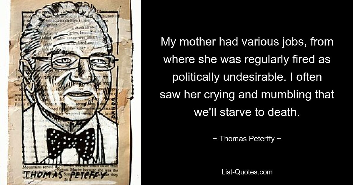 My mother had various jobs, from where she was regularly fired as politically undesirable. I often saw her crying and mumbling that we'll starve to death. — © Thomas Peterffy