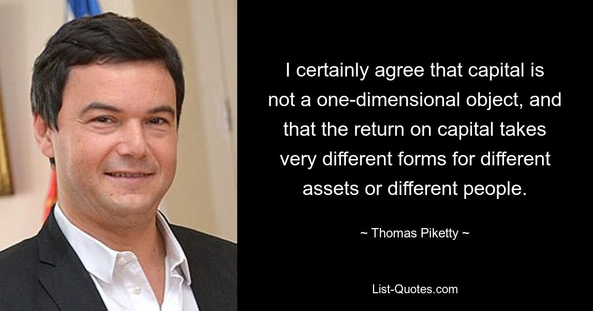 I certainly agree that capital is not a one-dimensional object, and that the return on capital takes very different forms for different assets or different people. — © Thomas Piketty