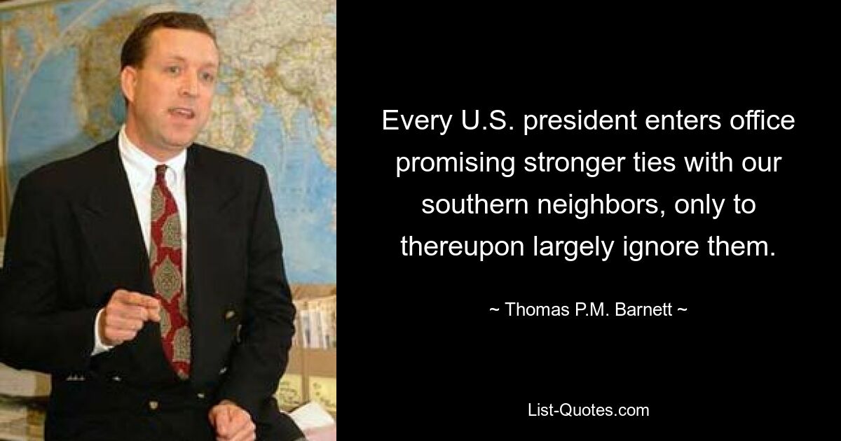 Every U.S. president enters office promising stronger ties with our southern neighbors, only to thereupon largely ignore them. — © Thomas P.M. Barnett