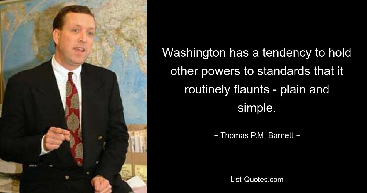 Washington has a tendency to hold other powers to standards that it routinely flaunts - plain and simple. — © Thomas P.M. Barnett