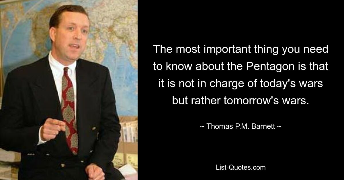 The most important thing you need to know about the Pentagon is that it is not in charge of today's wars but rather tomorrow's wars. — © Thomas P.M. Barnett