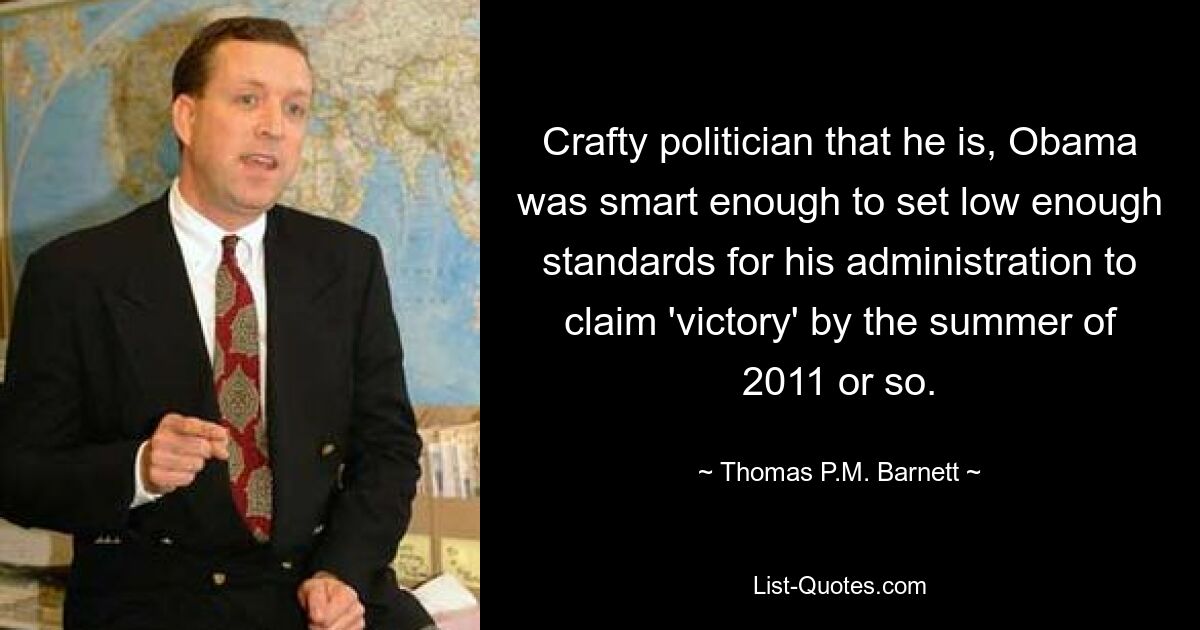 Crafty politician that he is, Obama was smart enough to set low enough standards for his administration to claim 'victory' by the summer of 2011 or so. — © Thomas P.M. Barnett