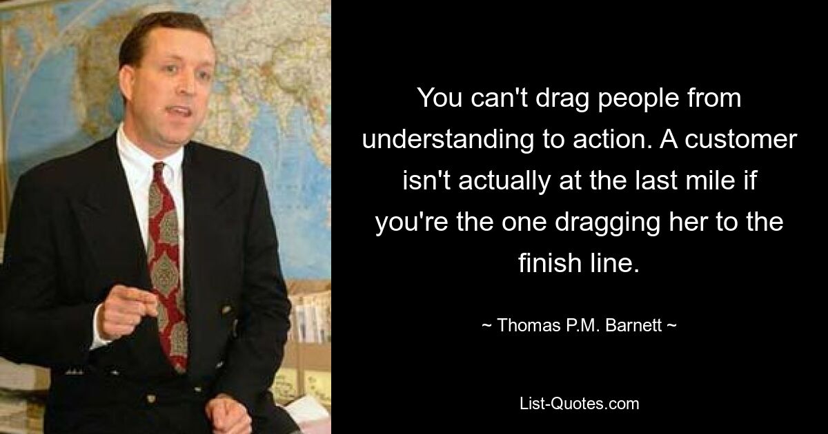 You can't drag people from understanding to action. A customer isn't actually at the last mile if you're the one dragging her to the finish line. — © Thomas P.M. Barnett