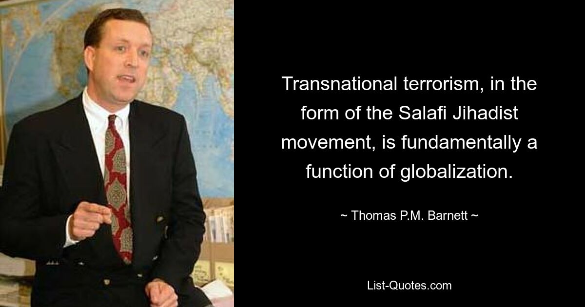 Transnational terrorism, in the form of the Salafi Jihadist movement, is fundamentally a function of globalization. — © Thomas P.M. Barnett