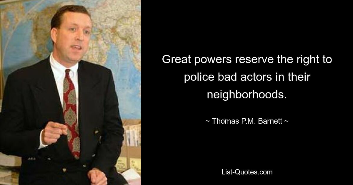 Great powers reserve the right to police bad actors in their neighborhoods. — © Thomas P.M. Barnett