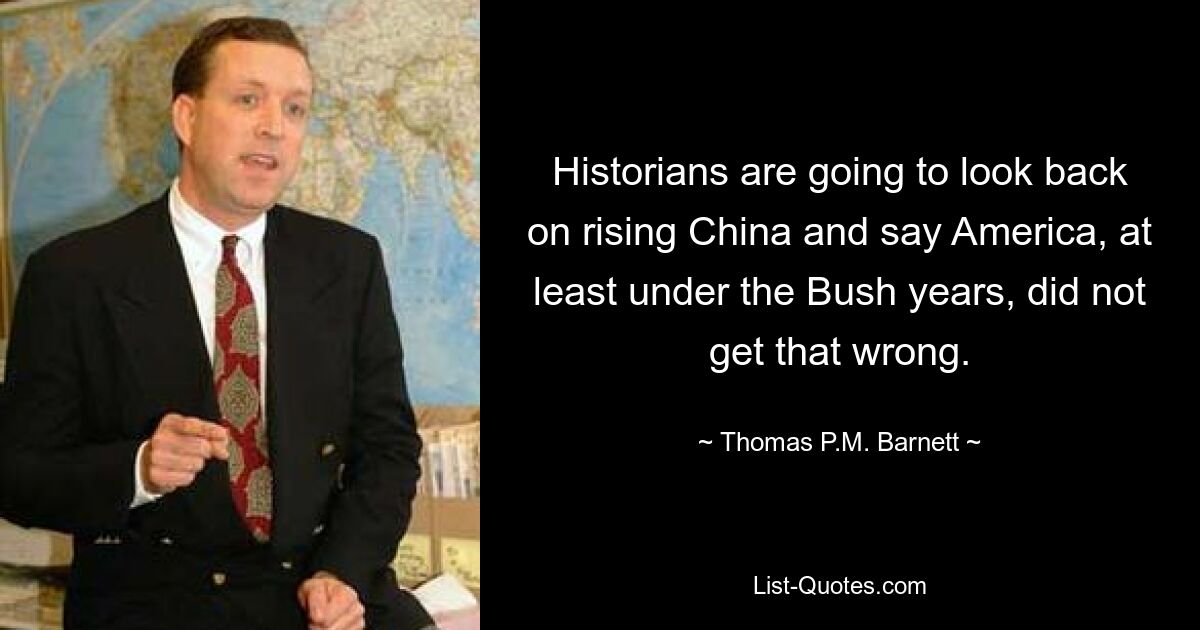 Historians are going to look back on rising China and say America, at least under the Bush years, did not get that wrong. — © Thomas P.M. Barnett