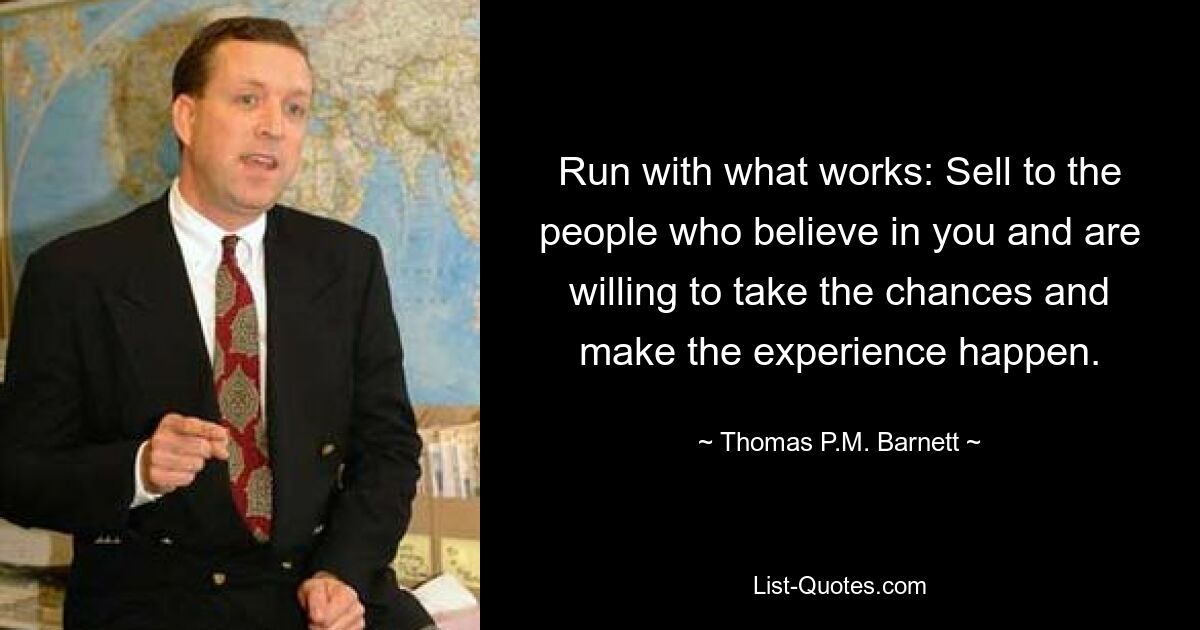 Run with what works: Sell to the people who believe in you and are willing to take the chances and make the experience happen. — © Thomas P.M. Barnett