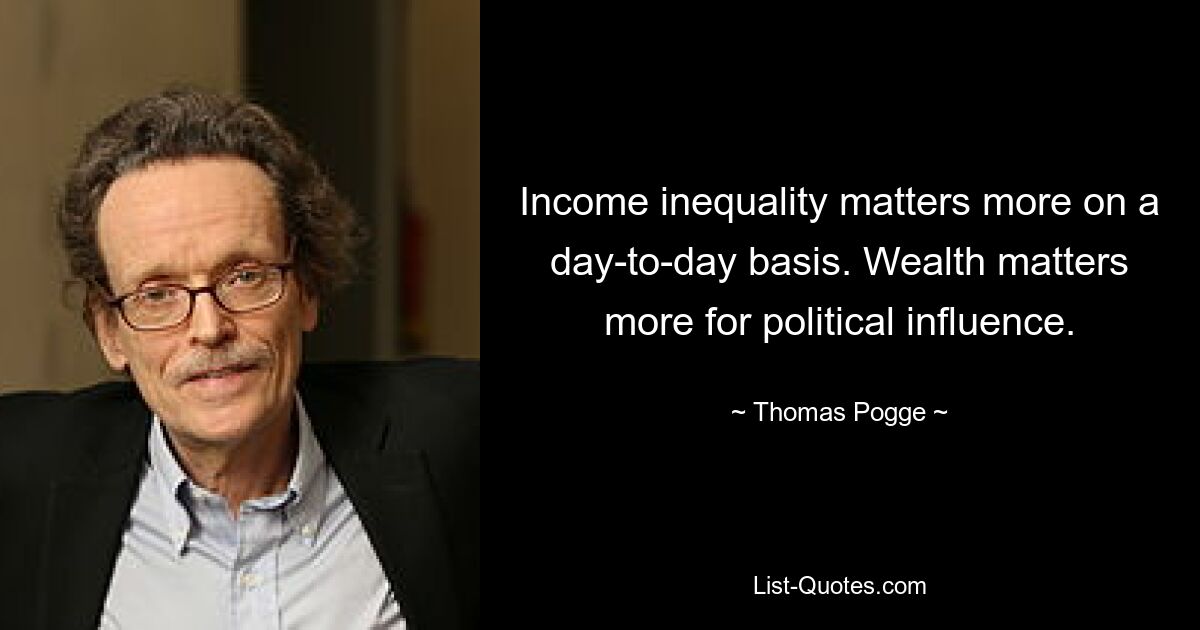 Income inequality matters more on a day-to-day basis. Wealth matters more for political influence. — © Thomas Pogge