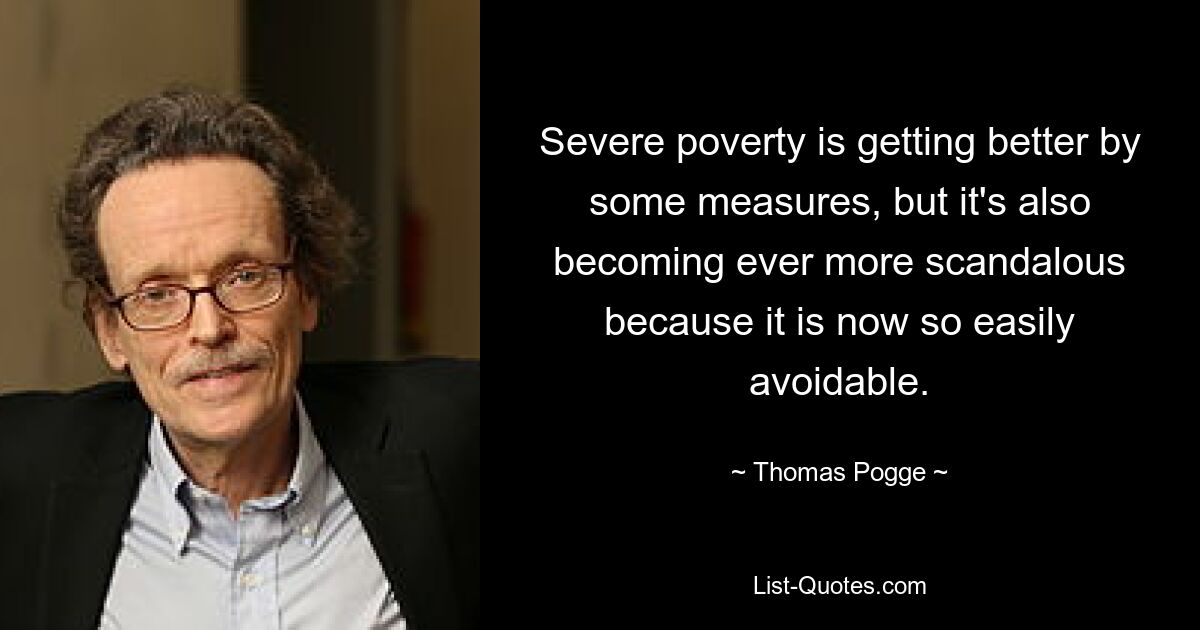 Severe poverty is getting better by some measures, but it's also becoming ever more scandalous because it is now so easily avoidable. — © Thomas Pogge