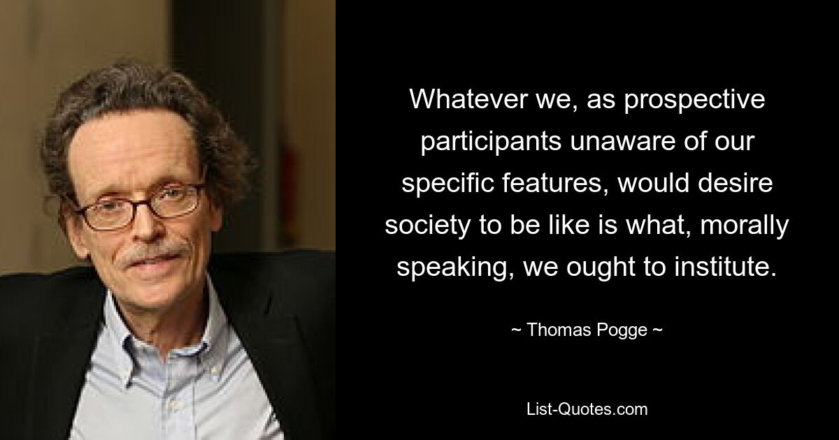 Whatever we, as prospective participants unaware of our specific features, would desire society to be like is what, morally speaking, we ought to institute. — © Thomas Pogge