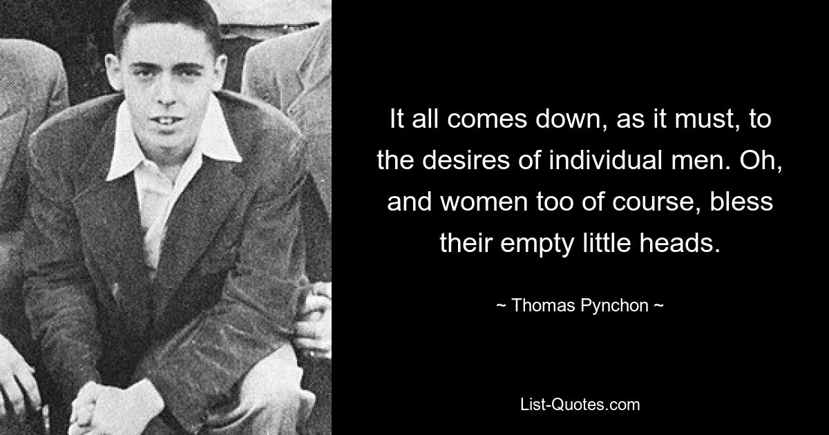 It all comes down, as it must, to the desires of individual men. Oh, and women too of course, bless their empty little heads. — © Thomas Pynchon