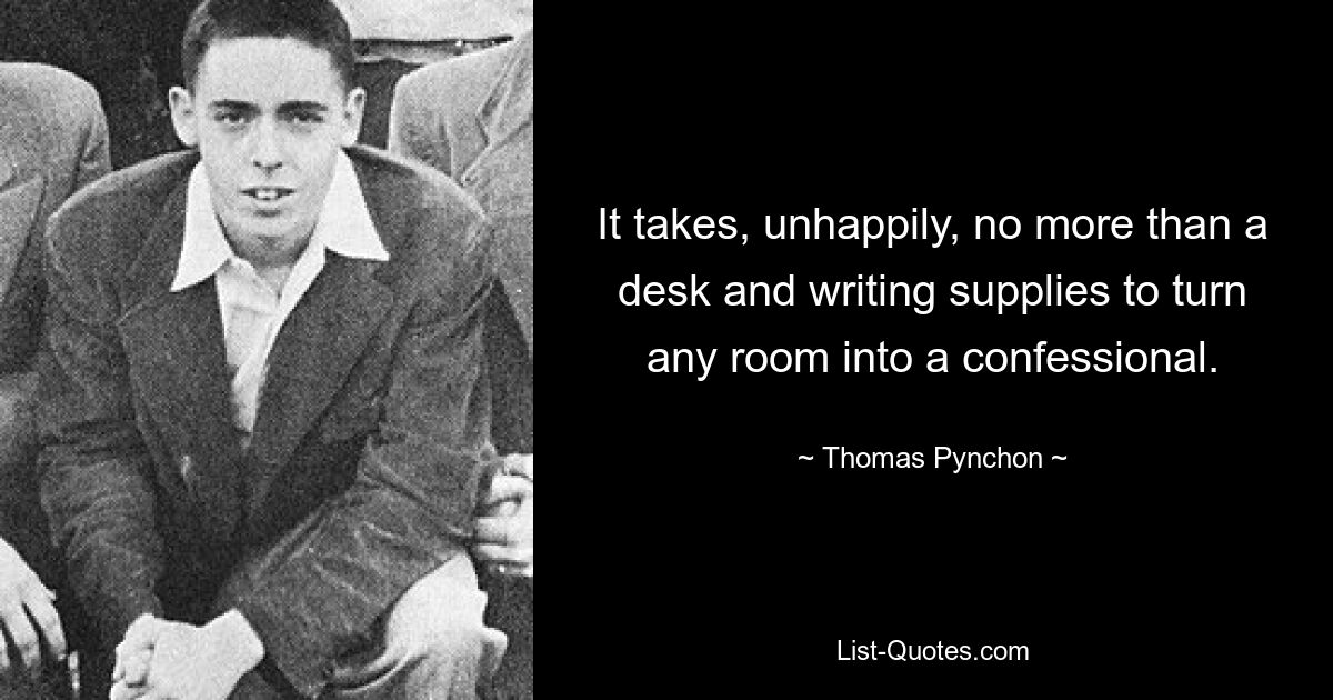 It takes, unhappily, no more than a desk and writing supplies to turn any room into a confessional. — © Thomas Pynchon